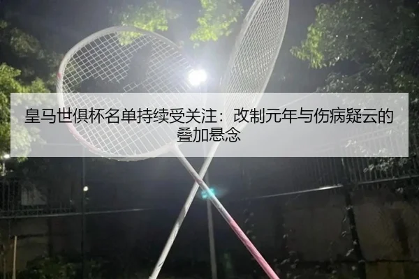 皇马世俱杯名单持续受关注：改制元年与伤病疑云的叠加悬念