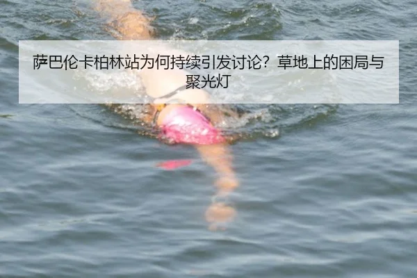 萨巴伦卡柏林站为何持续引发讨论？草地上的困局与聚光灯